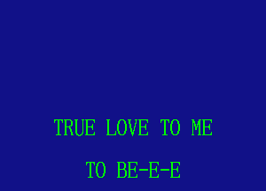 TRUE LOVE TO ME
TO BE-E-E