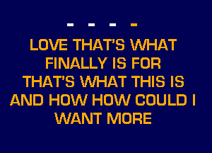 LOVE THAT'S WHAT
FINALLY IS FOR
THAT'S WHAT THIS IS
AND HOW HOW COULD I
WANT MORE