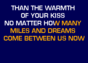 THAN THE WARMTH
OF YOUR KISS
NO MATTER HOW MANY
MILES AND DREAMS
COME BETWEEN US NOW