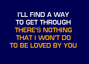 I'LL FIND A WAY
TO GET THROUGH
THERES NOTHING
THAT I WON'T DO

TO BE LOVED BY YOU