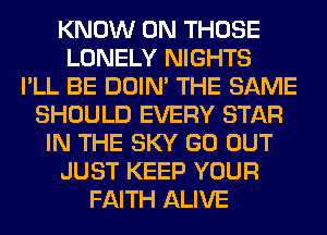 KNOW 0N THOSE
LONELY NIGHTS
I'LL BE DOIN' THE SAME
SHOULD EVERY STAR
IN THE SKY GO OUT
JUST KEEP YOUR
FAITH ALIVE