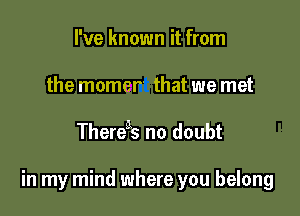 I've known it from
the momer' that we met

Theregs no doubt

in my mind where you belong