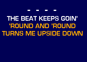 THE BEAT KEEPS GOIN'
'ROUND AND 'ROUND
TURNS ME UPSIDE DOWN