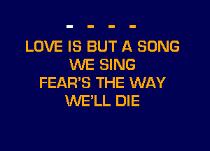 LOVE IS BUT A SONG
WE SING

FEAR'S THE WAY
WE'LL DIE