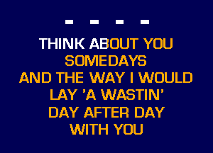 THINK ABOUT YOU
SOMEDAYS
AND THE WAY I WOULD
LAY 'A WASTIN'
DAY AFTER DAY
WITH YOU