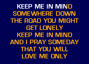 KEEP ME IN MIND
SOMEWHERE DOWN
THE ROAD YOU MIGHT
GET LONELY
KEEP ME IN MIND
AND I PRAY SOMEDAY
THAT YOU WILL
LOVE ME ONLY