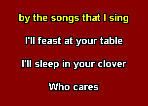 by the songs that I sing

I'll feast at your table
I'll sleep in your clover

Who cares
