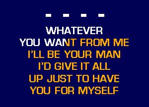 WHATEVER
YOU WANT FROM ME
I'LL BE YOUR MAN
I'D GIVE IT ALL

UP JUST TO HAVE

YOU FOR MYSELF l