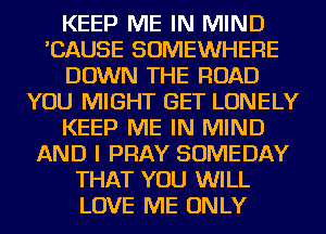 KEEP ME IN MIND
'CAUSE SOMEWHERE
DOWN THE ROAD
YOU MIGHT GET LONELY
KEEP ME IN MIND
AND I PRAY SOMEDAY
THAT YOU WILL
LOVE ME ONLY