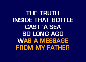THE TRUTH
INSIDE THAT BOTTLE
CAST 'A SEA
SO LONG AGO
WAS A MESSAGE
FROM MY FATHER