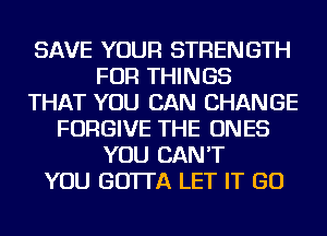 SAVE YOUR STRENGTH
FOR THINGS
THAT YOU CAN CHANGE
FORGIVE THE ONES
YOU CAN'T
YOU GO'ITA LET IT GO