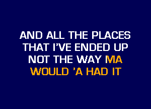 AND ALL THE PLACES
THAT I'VE ENDED UP
NOT THE WAY MA
WOULD 'A HAD IT