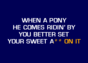 WHEN A PONY
HE COMES RIDIN' BY
YOU BETTER SET
YOUR SWEET 1313'r ?'r ON IT