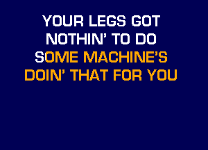 YOUR LEGS GOT
NOTHIN' TO DO
SOME MACHINE'S
DOIN' THAT FOR YOU