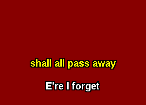 shall all pass away

E're I forget