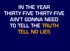 IN THE YEAR
THIRTY-FIVE THIRTY-FIVE
AIN'T GONNA NEED
TO TELL THE TRUTH
TELL N0 LIES