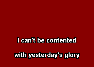 I can't be contented

with yesterday's glory