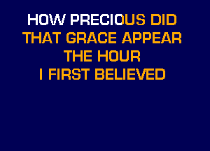 HOW PRECIOUS DID
THAT GRACE APPEAR
THE HOUR
I FIRST BELIEVED