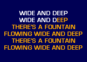 WIDE AND DEEP
WIDE AND DEEP
THERES A FOUNTAIN
FLOWING WIDE AND DEEP
THERES A FOUNTAIN
FLOWING WIDE AND DEEP