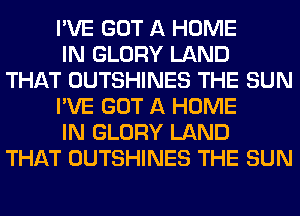 I'VE GOT A HOME

IN GLORY LAND
THAT OUTSHINES THE SUN

I'VE GOT A HOME

IN GLORY LAND
THAT OUTSHINES THE SUN