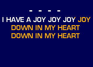 I HAVE A JOY JOY JOY JOY
DOWN IN MY HEART

DOWN IN MY HEART