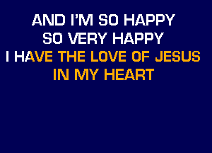 AND I'M SO HAPPY

SO VERY HAPPY
I HAVE THE LOVE OF JESUS

IN MY HEART