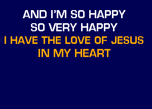 AND I'M SO HAPPY

SO VERY HAPPY
I HAVE THE LOVE OF JESUS

IN MY HEART
