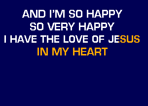 AND I'M SO HAPPY

SO VERY HAPPY
I HAVE THE LOVE OF JESUS

IN MY HEART