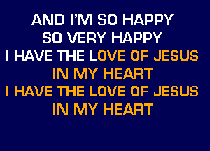 AND I'M SO HAPPY

SO VERY HAPPY
I HAVE THE LOVE OF JESUS

IN MY HEART
I HAVE THE LOVE OF JESUS

IN MY HEART