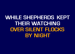 WHILE SHEPHERDS KEPT
THEIR WATCHING
OVER SILENT FLUCKS
BY NIGHT