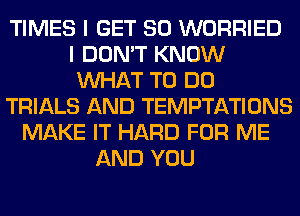 TIMES I GET SO WORRIED
I DON'T KNOW
WHAT TO DO
TRIALS AND TEMPTATIONS
MAKE IT HARD FOR ME
AND YOU