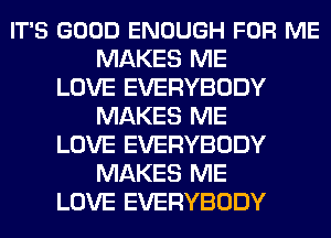 IT'S GOOD ENOUGH FOR ME
MAKES ME
LOVE EVERYBODY
MAKES ME
LOVE EVERYBODY
MAKES ME
LOVE EVERYBODY