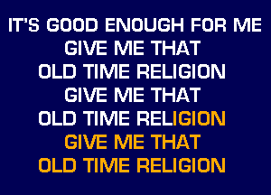 IT'S GOOD ENOUGH FOR ME
GIVE ME THAT
OLD TIME RELIGION
GIVE ME THAT
OLD TIME RELIGION
GIVE ME THAT
OLD TIME RELIGION