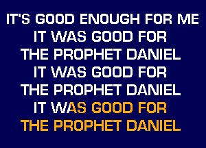 IT'S GOOD ENOUGH FOR ME
IT WAS GOOD FOR
THE PROPHET DANIEL
IT WAS GOOD FOR
THE PROPHET DANIEL
IT WAS GOOD FOR
THE PROPHET DANIEL