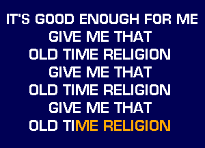 IT'S GOOD ENOUGH FOR ME
GIVE ME THAT
OLD TIME RELIGION
GIVE ME THAT
OLD TIME RELIGION
GIVE ME THAT
OLD TIME RELIGION