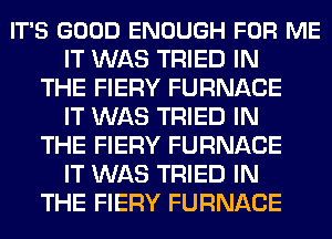 IT'S GOOD ENOUGH FOR ME
IT WAS TRIED IN
THE FIERY FURNACE
IT WAS TRIED IN
THE FIERY FURNACE
IT WAS TRIED IN
THE FIERY FURNACE