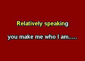 Relatively speaking

you make me who I am .....