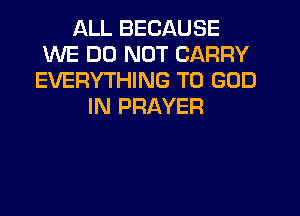 ALL BECAUSE
WE DO NOT CARRY
EVERYTHING T0 GOD
IN PRAYER