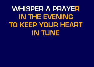 VVHISPER A PRAYER
IN THE EVENING
TO KEEP YOUR HEART
IN TUNE