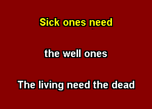 Sick ones need

the well ones

The living need the dead