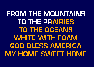 FROM THE MOUNTAINS
TO THE PRAIRIES
TO THE OCEANS
WHITE WITH FOAM
GOD BLESS AMERICA
MY HOME SWEET HOME