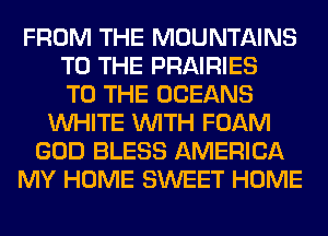 FROM THE MOUNTAINS
TO THE PRAIRIES
TO THE OCEANS
WHITE WITH FOAM
GOD BLESS AMERICA
MY HOME SWEET HOME