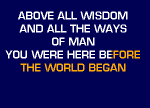 ABOVE ALL WISDOM
AND ALL THE WAYS
OF MAN
YOU WERE HERE BEFORE
THE WORLD BEGAN