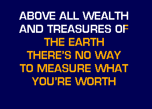 ABOVE ALL WEALTH
AND TREASURES OF
THE EARTH
THERES NO WAY
TO MEASURE WHAT
YOU'RE WORTH