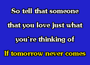 So tell that someone
that you love just what
you're thinking of

If tomorrow never comes
