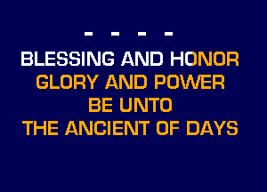 BLESSING AND HONOR
GLORY AND POWER
BE UNTO
THE ANCIENT 0F DAYS