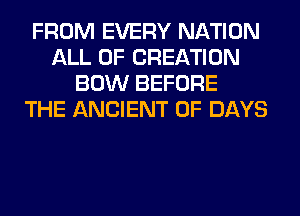 FROM EVERY NATION
ALL OF CREATION
BOW BEFORE
THE ANCIENT 0F DAYS