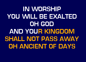 IN WORSHIP
YOU WILL BE EXALTED
OH GOD
AND YOUR KINGDOM
SHALL NOT PASS AWAY
0H ANCIENT 0F DAYS