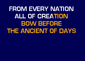 FROM EVERY NATION
ALL OF CREATION
BOW BEFORE
THE ANCIENT 0F DAYS