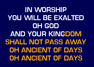 IN WORSHIP
YOU WILL BE EXALTED
OH GOD
AND YOUR KINGDOM
SHALL NOT PASS AWAY
0H ANCIENT 0F DAYS
0H ANCIENT 0F DAYS